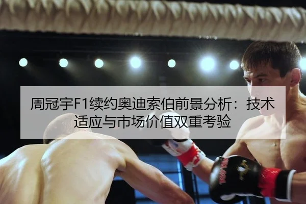 周冠宇F1续约奥迪索伯前景分析：技术适应与市场价值双重考验