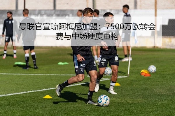 曼联官宣琼阿梅尼加盟：7500万欧转会费与中场硬度重构